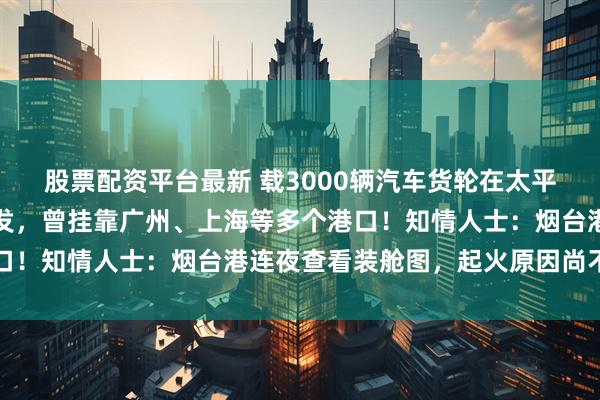 股票配资平台最新 载3000辆汽车货轮在太平洋起火！货轮从烟台出发，曾挂靠广州、上海等多个港口！知情人士：烟台港连夜查看装舱图，起火原因尚不清楚