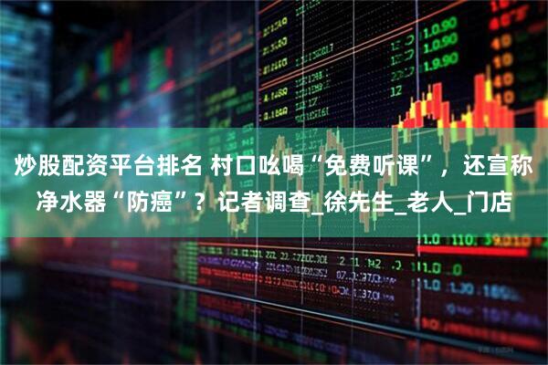 炒股配资平台排名 村口吆喝“免费听课”，还宣称净水器“防癌”？记者调查_徐先生_老人_门店
