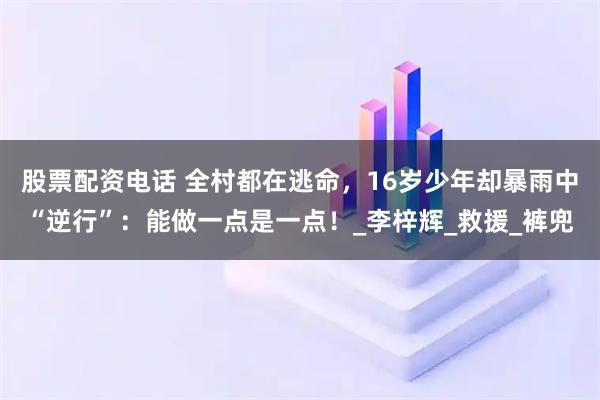 股票配资电话 全村都在逃命，16岁少年却暴雨中“逆行”：能做一点是一点！_李梓辉_救援_裤兜