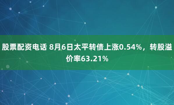 股票配资电话 8月6日太平转债上涨0.54%，转股溢价率63.21%