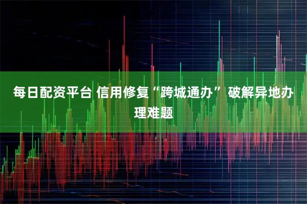 每日配资平台 信用修复“跨城通办” 破解异地办理难题