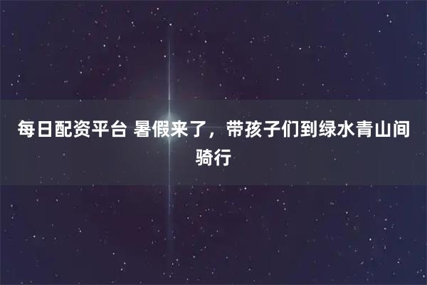 每日配资平台 暑假来了，带孩子们到绿水青山间骑行