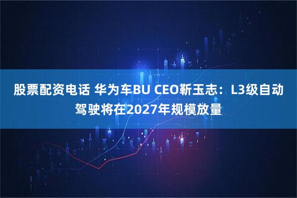 股票配资电话 华为车BU CEO靳玉志：L3级自动驾驶将在2027年规模放量