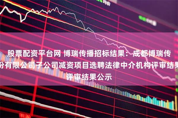 股票配资平台网 博瑞传播招标结果：成都博瑞传播股份有限公司子公司减资项目选聘法律中介机构评审结果公示